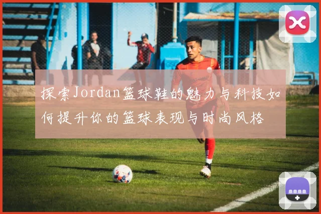 探索Jordan篮球鞋的魅力与科技如何提升你的篮球表现与时尚风格