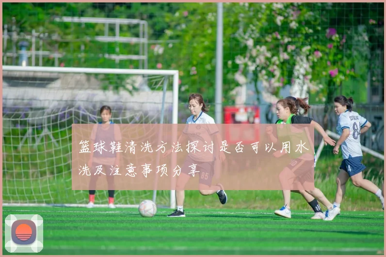 篮球鞋清洗方法探讨是否可以用水洗及注意事项分享