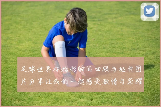 足球世界杯精彩瞬间回顾与经典图片分享让我们一起感受激情与荣耀