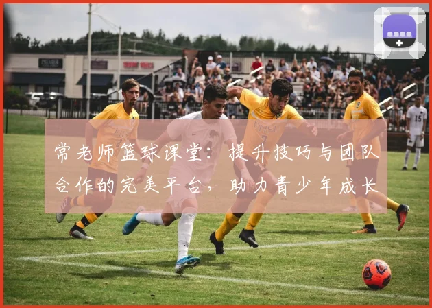 常老师篮球课堂：提升技巧与团队合作的完美平台，助力青少年成长与梦想实现